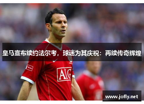 皇马宣布续约法尔考，球迷为其庆祝：再续传奇辉煌