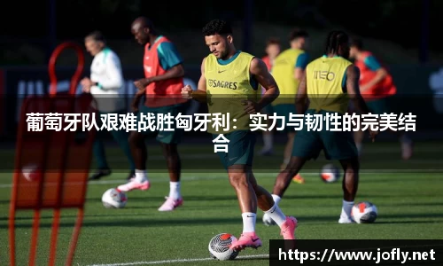 葡萄牙队艰难战胜匈牙利：实力与韧性的完美结合