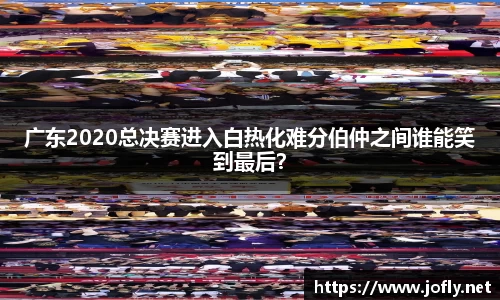 广东2020总决赛进入白热化难分伯仲之间谁能笑到最后？