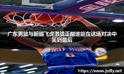 广东男篮与新疆飞虎激战正酣谁能在这场对决中笑到最后
