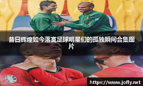 昔日辉煌如今落寞足球明星们的孤独瞬间合集图片